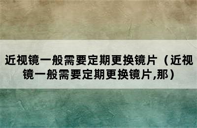 近视镜一般需要定期更换镜片（近视镜一般需要定期更换镜片,那）