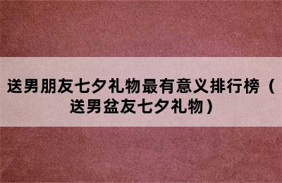 送男朋友七夕礼物最有意义排行榜（送男盆友七夕礼物）