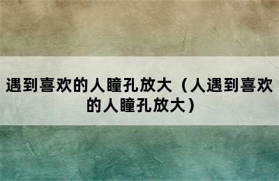 遇到喜欢的人瞳孔放大（人遇到喜欢的人瞳孔放大）