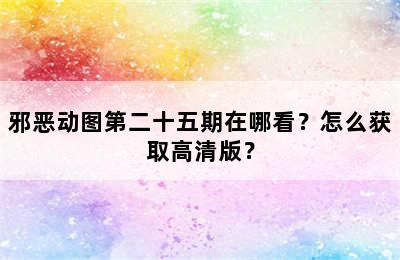 邪恶动图第二十五期在哪看？怎么获取高清版？