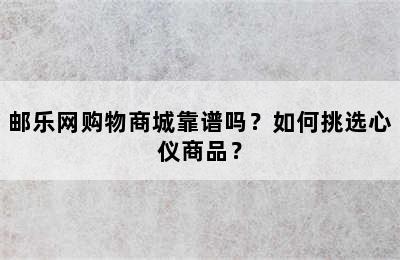 邮乐网购物商城靠谱吗？如何挑选心仪商品？