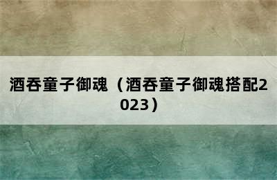 酒吞童子御魂（酒吞童子御魂搭配2023）