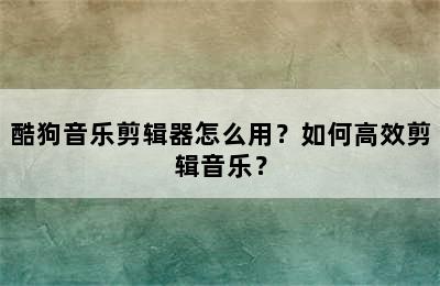 酷狗音乐剪辑器怎么用？如何高效剪辑音乐？