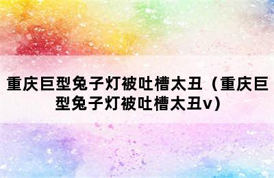 重庆巨型兔子灯被吐槽太丑（重庆巨型兔子灯被吐槽太丑v）