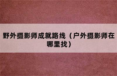 野外摄影师成就路线（户外摄影师在哪里找）