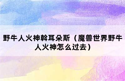 野牛人火神斡耳朵斯（魔兽世界野牛人火神怎么过去）