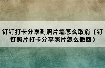 钉钉打卡分享到照片墙怎么取消（钉钉照片打卡分享照片怎么撤回）