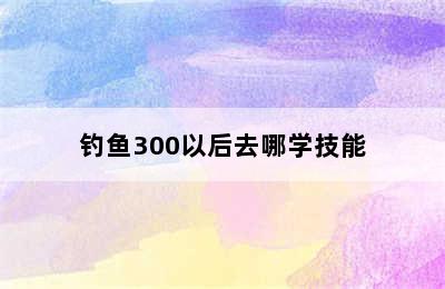 钓鱼300以后去哪学技能