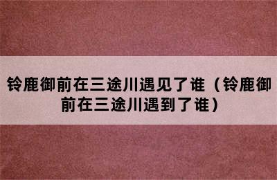 铃鹿御前在三途川遇见了谁（铃鹿御前在三途川遇到了谁）