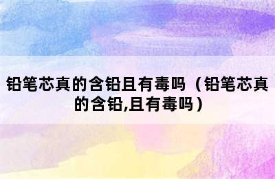 铅笔芯真的含铅且有毒吗（铅笔芯真的含铅,且有毒吗）