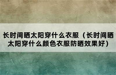 长时间晒太阳穿什么衣服（长时间晒太阳穿什么颜色衣服防晒效果好）