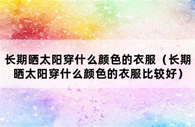 长期晒太阳穿什么颜色的衣服（长期晒太阳穿什么颜色的衣服比较好）