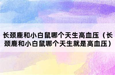 长颈鹿和小白鼠哪个天生高血压（长颈鹿和小白鼠哪个天生就是高血压）