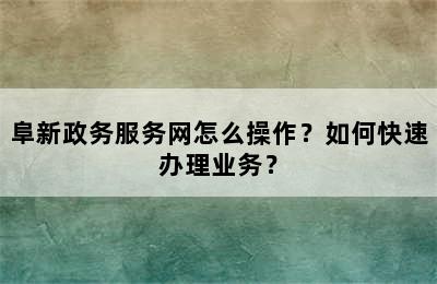 阜新政务服务网怎么操作？如何快速办理业务？