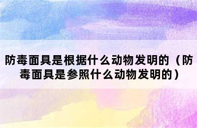 防毒面具是根据什么动物发明的（防毒面具是参照什么动物发明的）