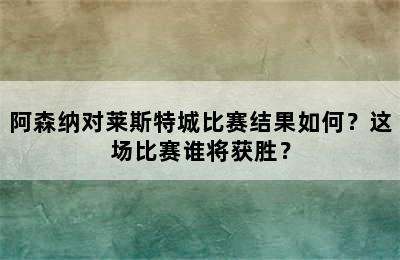 阿森纳对莱斯特城比赛结果如何？这场比赛谁将获胜？