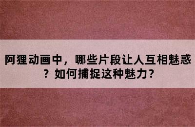 阿狸动画中，哪些片段让人互相魅惑？如何捕捉这种魅力？