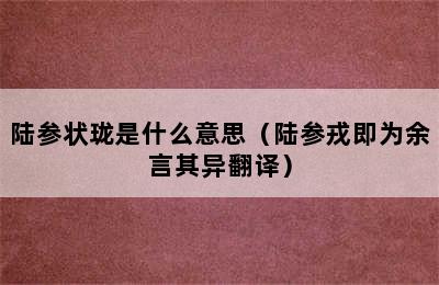 陆参状珑是什么意思（陆参戎即为余言其异翻译）