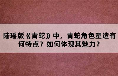 陆瑶版《青蛇》中，青蛇角色塑造有何特点？如何体现其魅力？