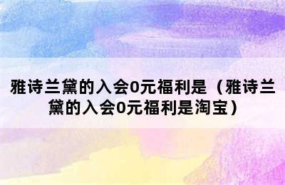 雅诗兰黛的入会0元福利是（雅诗兰黛的入会0元福利是淘宝）