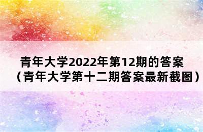 青年大学2022年第12期的答案（青年大学第十二期答案最新截图）