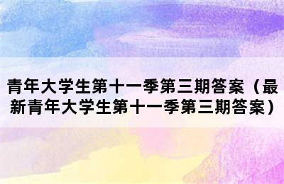 青年大学生第十一季第三期答案（最新青年大学生第十一季第三期答案）