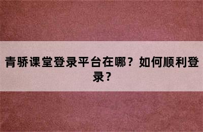 青骄课堂登录平台在哪？如何顺利登录？