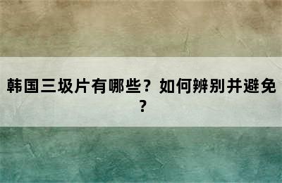 韩国三圾片有哪些？如何辨别并避免？