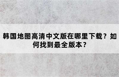 韩国地图高清中文版在哪里下载？如何找到最全版本？