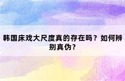 韩国床戏大尺度真的存在吗？如何辨别真伪？