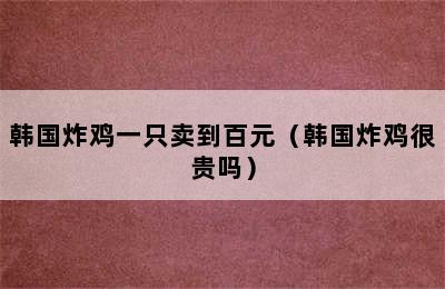 韩国炸鸡一只卖到百元（韩国炸鸡很贵吗）