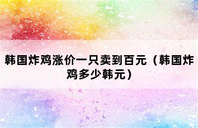 韩国炸鸡涨价一只卖到百元（韩国炸鸡多少韩元）