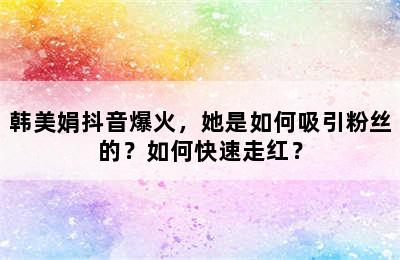 韩美娟抖音爆火，她是如何吸引粉丝的？如何快速走红？