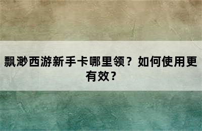 飘渺西游新手卡哪里领？如何使用更有效？