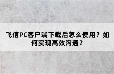 飞信PC客户端下载后怎么使用？如何实现高效沟通？