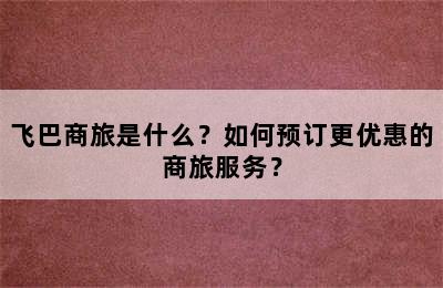 飞巴商旅是什么？如何预订更优惠的商旅服务？