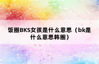 饭圈BKS女孩是什么意思（bk是什么意思韩圈）