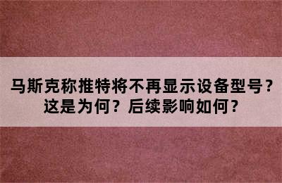 马斯克称推特将不再显示设备型号？这是为何？后续影响如何？