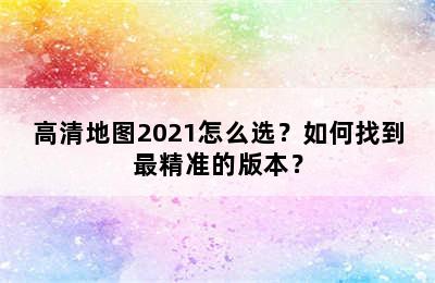 高清地图2021怎么选？如何找到最精准的版本？