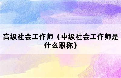 高级社会工作师（中级社会工作师是什么职称）