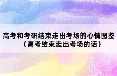 高考和考研结束走出考场的心情图鉴（高考结束走出考场的话）