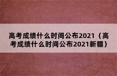 高考成绩什么时间公布2021（高考成绩什么时间公布2021新疆）