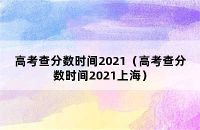 高考查分数时间2021（高考查分数时间2021上海）