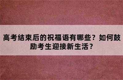 高考结束后的祝福语有哪些？如何鼓励考生迎接新生活？