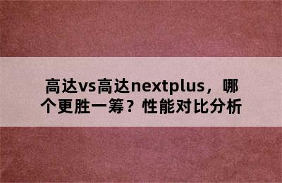 高达vs高达nextplus，哪个更胜一筹？性能对比分析