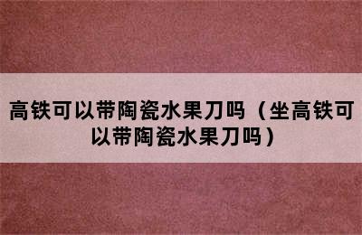 高铁可以带陶瓷水果刀吗（坐高铁可以带陶瓷水果刀吗）