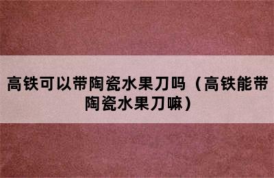 高铁可以带陶瓷水果刀吗（高铁能带陶瓷水果刀嘛）