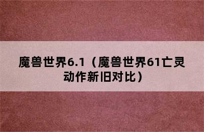 魔兽世界6.1（魔兽世界61亡灵动作新旧对比）