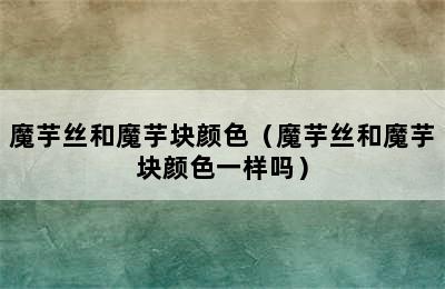 魔芋丝和魔芋块颜色（魔芋丝和魔芋块颜色一样吗）