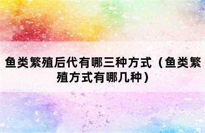 鱼类繁殖后代有哪三种方式（鱼类繁殖方式有哪几种）